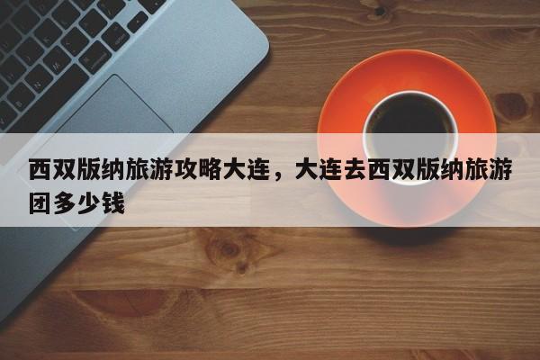 西双版纳旅游攻略大连，大连去西双版纳旅游团多少钱-第1张图片-890百科网