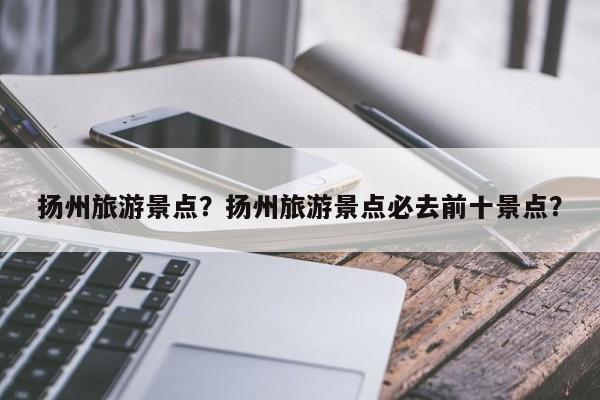 扬州旅游景点？扬州旅游景点必去前十景点？-第3张图片-890百科网