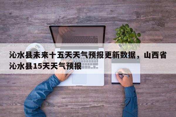 沁水县未来十五天天气预报更新数据，山西省沁水县15天天气预报-第3张图片-890百科网