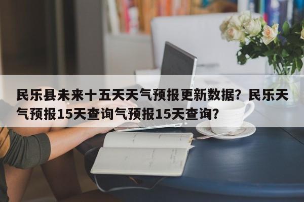 民乐县未来十五天天气预报更新数据？民乐天气预报15天查询气预报15天查询？-第3张图片-890百科网