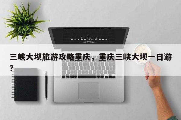 三峡大坝旅游攻略重庆，重庆三峡大坝一日游？-第2张图片-890百科网