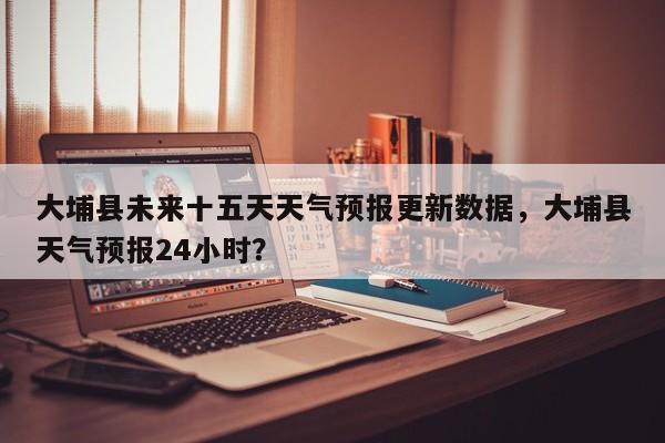 大埔县未来十五天天气预报更新数据，大埔县天气预报24小时？-第1张图片-890百科网