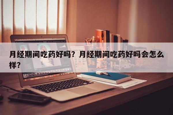 月经期间吃药好吗？月经期间吃药好吗会怎么样？-第2张图片-890百科网