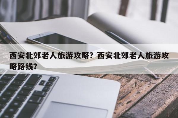 西安北郊老人旅游攻略？西安北郊老人旅游攻略路线？-第3张图片-890百科网