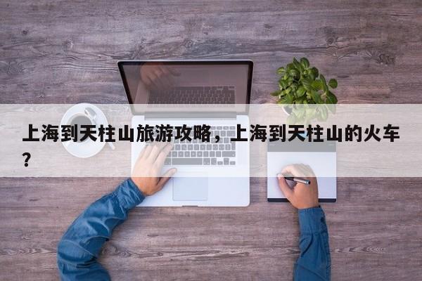 上海到天柱山旅游攻略，上海到天柱山的火车？-第2张图片-890百科网