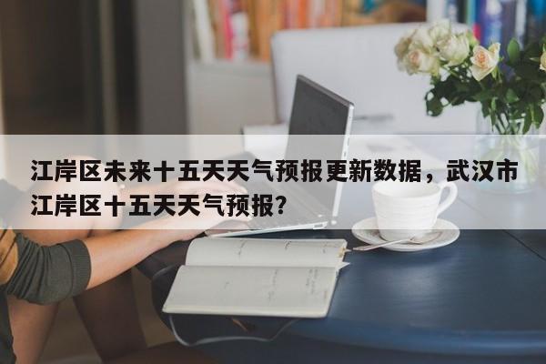 江岸区未来十五天天气预报更新数据，武汉市江岸区十五天天气预报？-第2张图片-890百科网