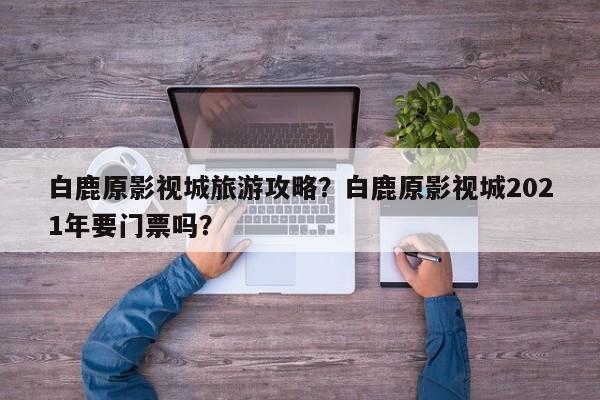 白鹿原影视城旅游攻略？白鹿原影视城2021年要门票吗？-第3张图片-890百科网