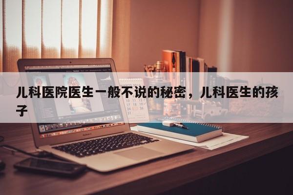 儿科医院医生一般不说的秘密，儿科医生的孩子-第1张图片-890百科网