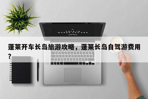 蓬莱开车长岛旅游攻略，蓬莱长岛自驾游费用？-第2张图片-890百科网