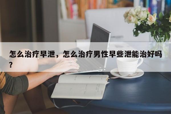 怎么治疗早泄，怎么治疗男性早些泄能治好吗？-第1张图片-890百科网