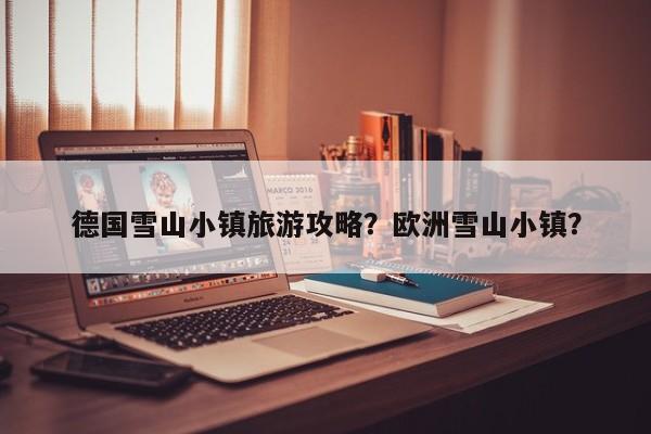 德国雪山小镇旅游攻略？欧洲雪山小镇？-第3张图片-890百科网