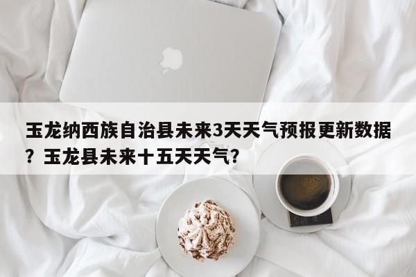 玉龙纳西族自治县未来3天天气预报更新数据？玉龙县未来十五天天气？-第3张图片-890百科网