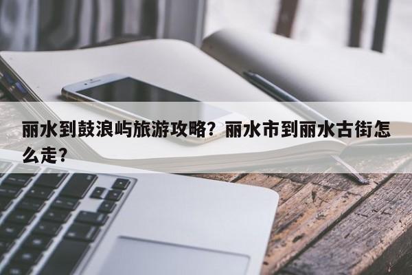 丽水到鼓浪屿旅游攻略？丽水市到丽水古街怎么走？-第1张图片-890百科网