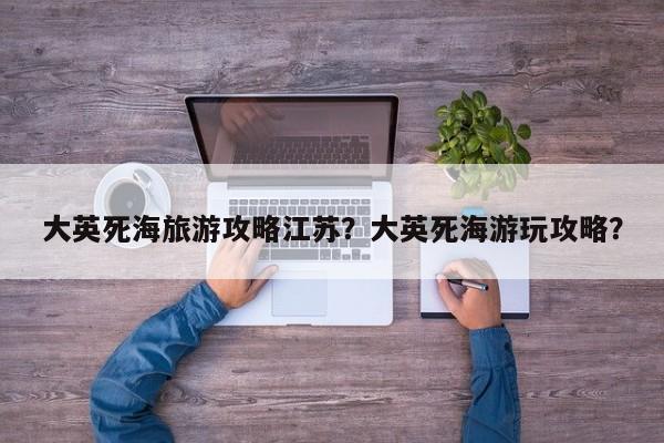 大英死海旅游攻略江苏？大英死海游玩攻略？-第2张图片-890百科网