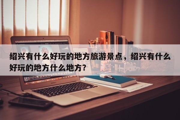 绍兴有什么好玩的地方旅游景点，绍兴有什么好玩的地方什么地方？-第1张图片-890百科网
