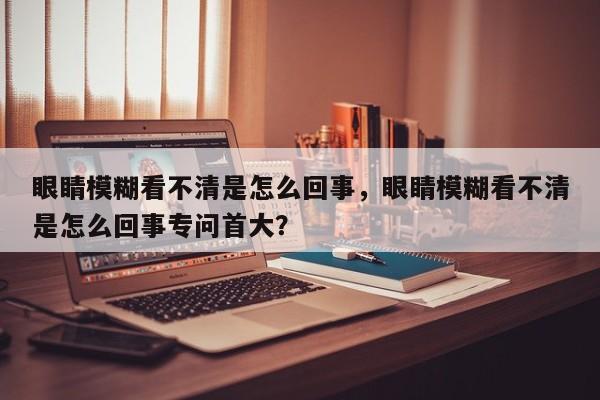 眼睛模糊看不清是怎么回事，眼睛模糊看不清是怎么回事专问首大？-第3张图片-890百科网