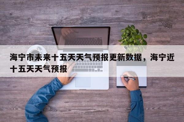 海宁市未来十五天天气预报更新数据，海宁近十五天天气预报-第2张图片-890百科网