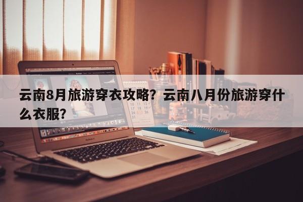 云南8月旅游穿衣攻略？云南八月份旅游穿什么衣服？-第1张图片-890百科网