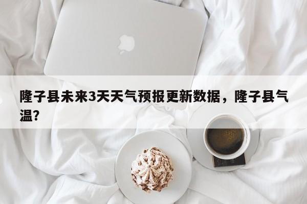 隆子县未来3天天气预报更新数据，隆子县气温？-第3张图片-890百科网