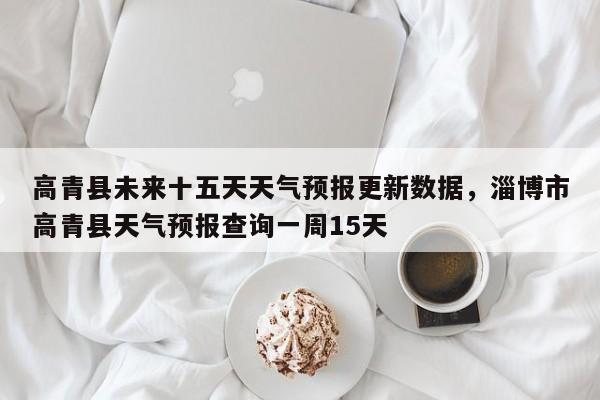 高青县未来十五天天气预报更新数据，淄博市高青县天气预报查询一周15天-第2张图片-890百科网