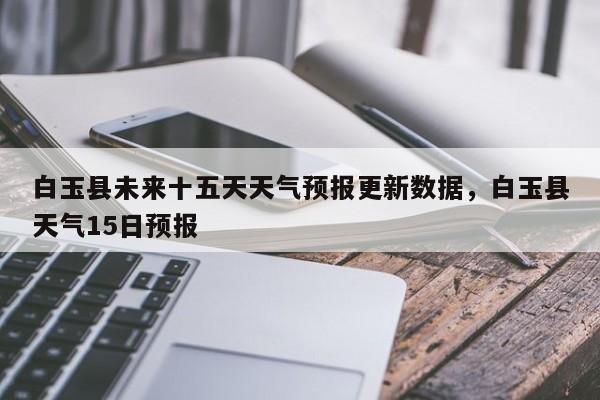 白玉县未来十五天天气预报更新数据，白玉县天气15日预报-第3张图片-890百科网