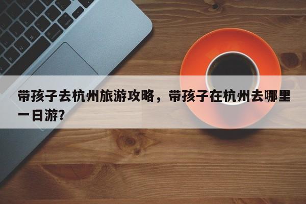 带孩子去杭州旅游攻略，带孩子在杭州去哪里一日游？-第2张图片-890百科网