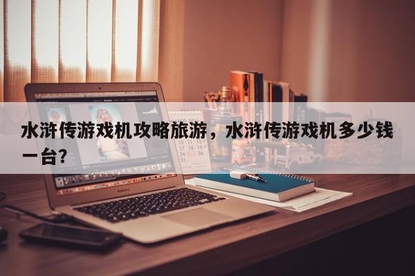 水浒传游戏机攻略旅游，水浒传游戏机多少钱一台？-第2张图片-890百科网