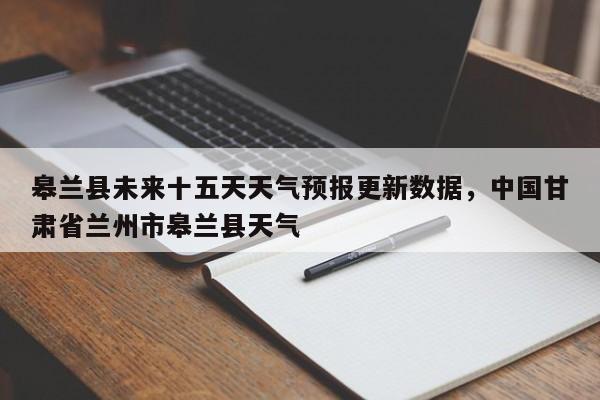 皋兰县未来十五天天气预报更新数据，中国甘肃省兰州市皋兰县天气-第3张图片-890百科网