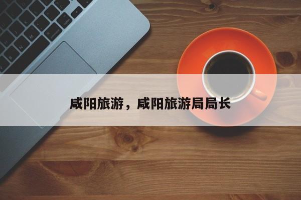 咸阳旅游，咸阳旅游局局长-第2张图片-890百科网
