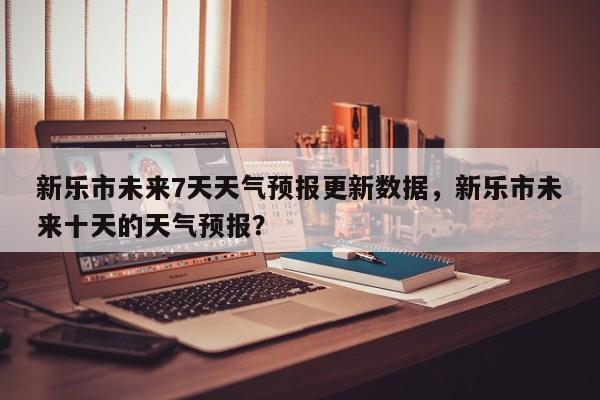 新乐市未来7天天气预报更新数据，新乐市未来十天的天气预报？-第3张图片-890百科网