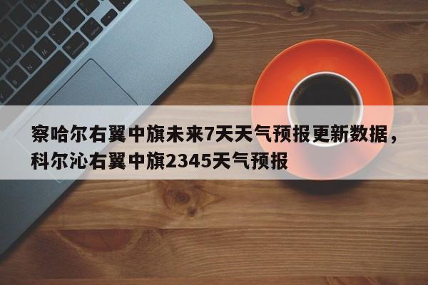 察哈尔右翼中旗未来7天天气预报更新数据，科尔沁右翼中旗2345天气预报-第1张图片-890百科网