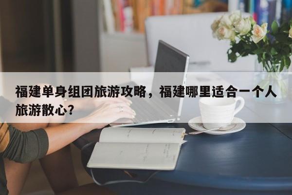 福建单身组团旅游攻略，福建哪里适合一个人旅游散心？-第3张图片-890百科网