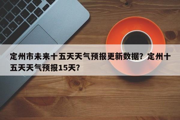 定州市未来十五天天气预报更新数据？定州十五天天气预报15天？-第2张图片-890百科网
