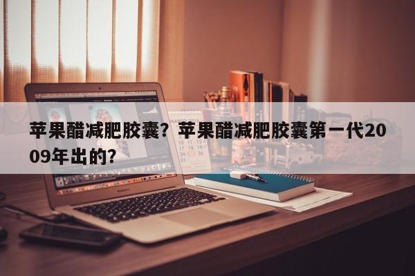 苹果醋减肥胶囊？苹果醋减肥胶囊第一代2009年出的？-第3张图片-890百科网