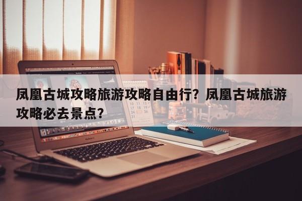 凤凰古城攻略旅游攻略自由行？凤凰古城旅游攻略必去景点？-第2张图片-890百科网