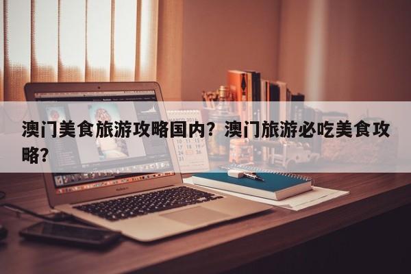 澳门美食旅游攻略国内？澳门旅游必吃美食攻略？-第2张图片-890百科网