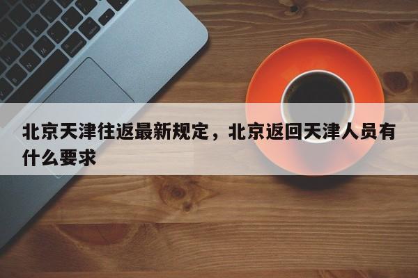 北京天津往返最新规定，北京返回天津人员有什么要求-第1张图片-890百科网