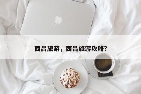 西昌旅游，西昌旅游攻略？-第2张图片-890百科网
