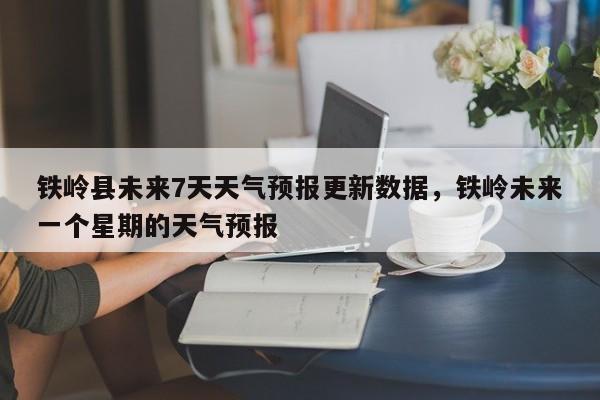 铁岭县未来7天天气预报更新数据，铁岭未来一个星期的天气预报-第1张图片-890百科网