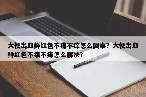 大便出血鲜红色不痛不痒怎么回事？大便出血鲜红色不痛不痒怎么解决？-第2张图片-890百科网