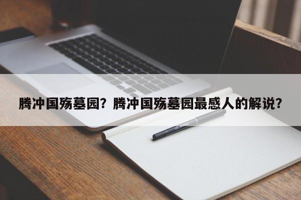 腾冲国殇墓园？腾冲国殇墓园最感人的解说？-第2张图片-890百科网