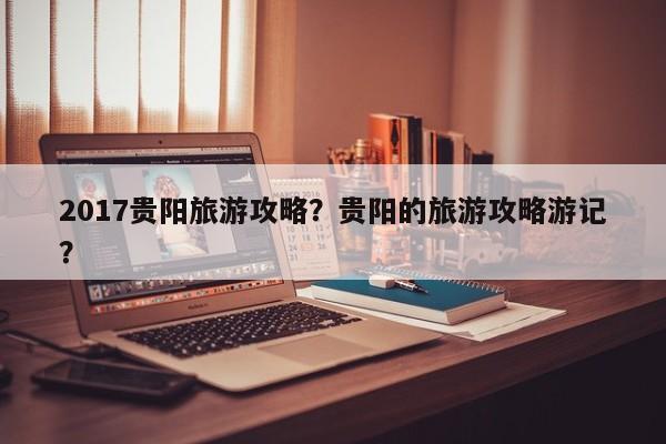 2017贵阳旅游攻略？贵阳的旅游攻略游记？-第3张图片-890百科网