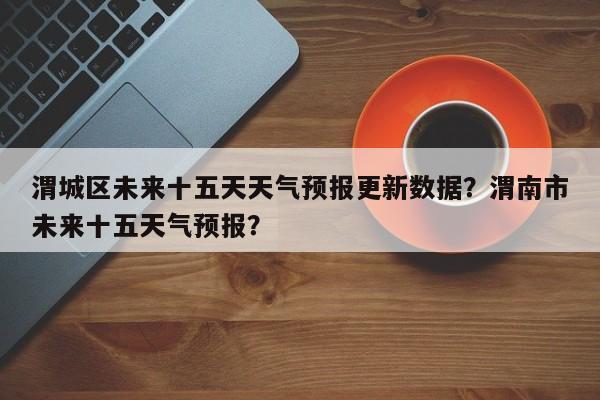 渭城区未来十五天天气预报更新数据？渭南市未来十五天气预报？-第3张图片-890百科网