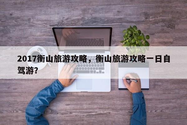 2017衡山旅游攻略，衡山旅游攻略一日自驾游？-第3张图片-890百科网