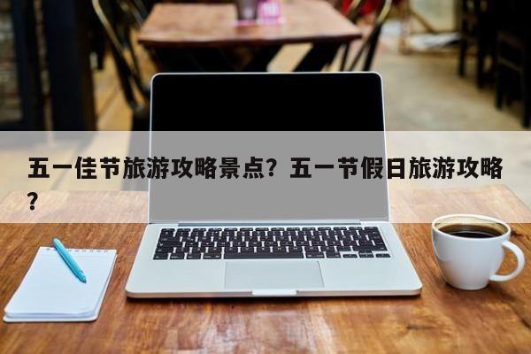 五一佳节旅游攻略景点？五一节假日旅游攻略？-第1张图片-890百科网