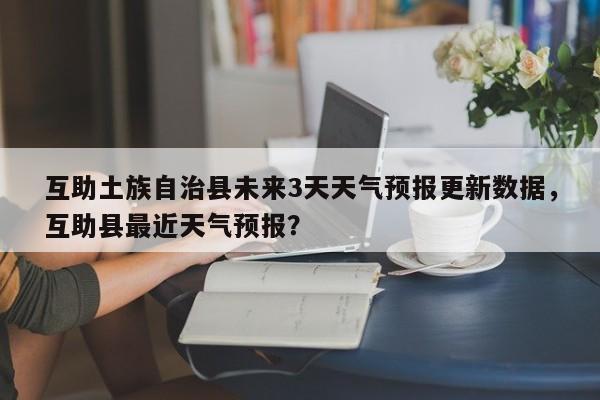 互助土族自治县未来3天天气预报更新数据，互助县最近天气预报？-第1张图片-890百科网