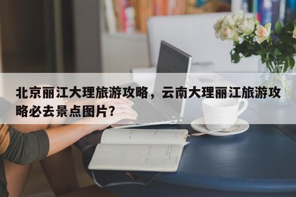 北京丽江大理旅游攻略，云南大理丽江旅游攻略必去景点图片？-第2张图片-890百科网