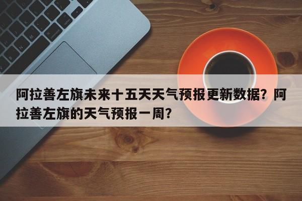 阿拉善左旗未来十五天天气预报更新数据？阿拉善左旗的天气预报一周？-第3张图片-890百科网