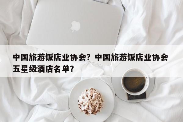 中国旅游饭店业协会？中国旅游饭店业协会 五星级酒店名单？-第1张图片-890百科网