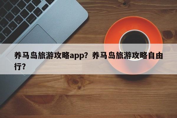 养马岛旅游攻略app？养马岛旅游攻略自由行？-第1张图片-890百科网